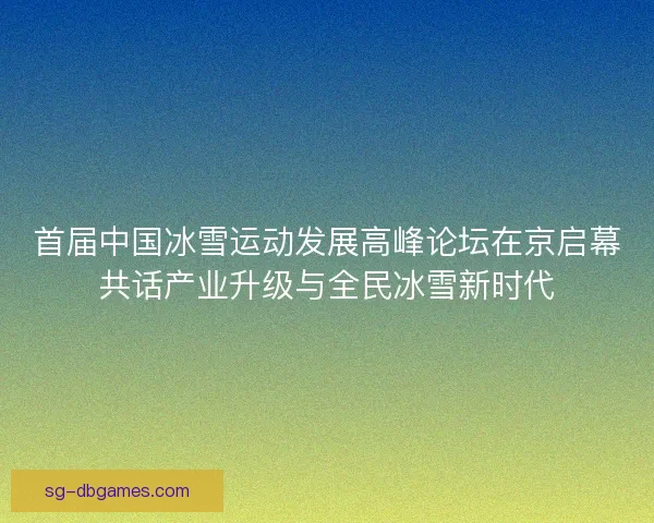首届中国冰雪运动发展高峰论坛在京启幕共话产业升级与全民冰雪新时代